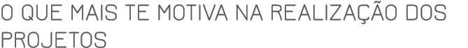 O que mais te motiva na realização dos projetos